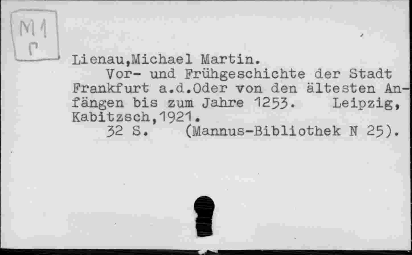 ﻿Lien.au,Michael Martin.
Vor- und Frühgeschichte der Stadt Frankfurt a.d.Oder von den ältesten Anfängen bis zum Jahre 1253- Leipzig, Kabitzsch,1921•
32 S. (Mannus-Bibliothek N 25).